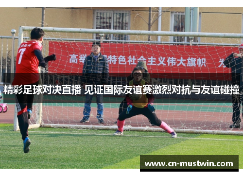 精彩足球对决直播 见证国际友谊赛激烈对抗与友谊碰撞